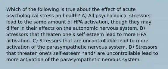 Which of the following is true about the effect of acute psychological stress on health? A) All psychological stressors lead to the same amount of HPA activation, though they may differ in their effects on <a href='https://www.questionai.com/knowledge/kMqcwgxBsH-the-autonomic-nervous-system' class='anchor-knowledge'>the autonomic <a href='https://www.questionai.com/knowledge/kThdVqrsqy-nervous-system' class='anchor-knowledge'>nervous system</a></a>. B) Stressors that threaten one's self-esteem lead to more HPA activation. C) Stressors that are uncontrollable lead to more activation of the parasympathetic nervous system. D) Stressors that threaten one's self-esteem *and* are uncontrollable lead to more activation of the parasympathetic nervous system.