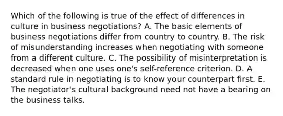 Which of the following is true of the effect of differences in culture in business negotiations? A. The basic elements of business negotiations differ from country to country. B. The risk of misunderstanding increases when negotiating with someone from a different culture. C. The possibility of misinterpretation is decreased when one uses one's self-reference criterion. D. A standard rule in negotiating is to know your counterpart first. E. The negotiator's cultural background need not have a bearing on the business talks.