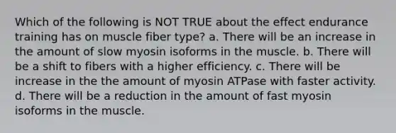 Which of the following is NOT TRUE about the effect endurance training has on muscle fiber type? a. There will be an increase in the amount of slow myosin isoforms in the muscle. b. There will be a shift to fibers with a higher efficiency. c. There will be increase in the the amount of myosin ATPase with faster activity. d. There will be a reduction in the amount of fast myosin isoforms in the muscle.