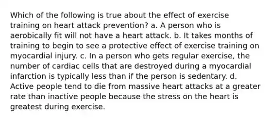 Which of the following is true about the effect of exercise training on heart attack prevention? a. A person who is aerobically fit will not have a heart attack. b. It takes months of training to begin to see a protective effect of exercise training on myocardial injury. c. In a person who gets regular exercise, the number of cardiac cells that are destroyed during a myocardial infarction is typically less than if the person is sedentary. d. Active people tend to die from massive heart attacks at a greater rate than inactive people because the stress on the heart is greatest during exercise.