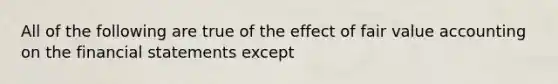 All of the following are true of the effect of fair value accounting on the <a href='https://www.questionai.com/knowledge/kFBJaQCz4b-financial-statements' class='anchor-knowledge'>financial statements</a> except