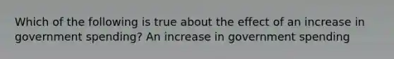 Which of the following is true about the effect of an increase in government​ spending? An increase in government spending