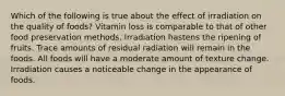 Which of the following is true about the effect of irradiation on the quality of foods? Vitamin loss is comparable to that of other food preservation methods. Irradiation hastens the ripening of fruits. Trace amounts of residual radiation will remain in the foods. All foods will have a moderate amount of texture change. Irradiation causes a noticeable change in the appearance of foods.