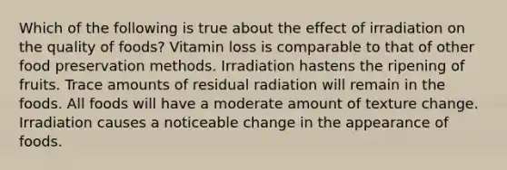 Which of the following is true about the effect of irradiation on the quality of foods? Vitamin loss is comparable to that of other food preservation methods. Irradiation hastens the ripening of fruits. Trace amounts of residual radiation will remain in the foods. All foods will have a moderate amount of texture change. Irradiation causes a noticeable change in the appearance of foods.