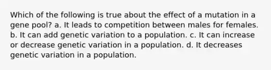 Which of the following is true about the effect of a mutation in a gene pool? a. It leads to competition between males for females. b. It can add genetic variation to a population. c. It can increase or decrease genetic variation in a population. d. It decreases genetic variation in a population.