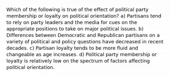 Which of the following is true of the effect of political party membership or loyalty on political orientation? a) Partisans tend to rely on party leaders and the media for cues on the appropriate positions to take on major political issues. b) Differences between Democratic and Republican partisans on a variety of political and policy questions have decreased in recent decades. c) Partisan loyalty tends to be more fluid and changeable as age increases. d) Political party membership or loyalty is relatively low on the spectrum of factors affecting political orientation.