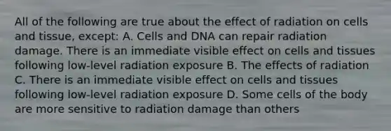 All of the following are true about the effect of radiation on cells and tissue, except: A. Cells and DNA can repair radiation damage. There is an immediate visible effect on cells and tissues following low-level radiation exposure B. The effects of radiation C. There is an immediate visible effect on cells and tissues following low-level radiation exposure D. Some cells of the body are more sensitive to radiation damage than others