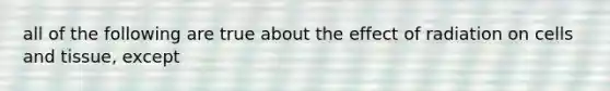 all of the following are true about the effect of radiation on cells and tissue, except