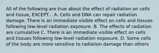 All of the following are true about the effect of radiation on cells and tissue, EXCEPT... A. Cells and DNA can repair radiation damage. There is an immediate visible effect on cells and tissues following low-level radiation exposure. B. The effects of radiation are cumulative C. There is an immediate visible effect on cells and tissues following low-level radiation exposure. D. Some cells of the body are more sensitive to radiation damage than others