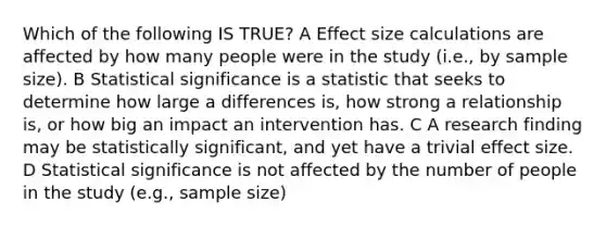 Which of the following IS TRUE? A Effect size calculations are affected by how many people were in the study (i.e., by sample size). B Statistical significance is a statistic that seeks to determine how large a differences is, how strong a relationship is, or how big an impact an intervention has. C A research finding may be statistically significant, and yet have a trivial effect size. D Statistical significance is not affected by the number of people in the study (e.g., sample size)