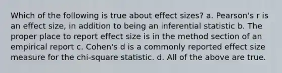 Which of the following is true about effect sizes? a. Pearson's r is an effect size, in addition to being an inferential statistic b. The proper place to report effect size is in the method section of an empirical report c. Cohen's d is a commonly reported effect size measure for the chi-square statistic. d. All of the above are true.