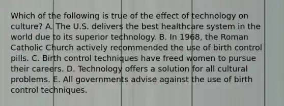 Which of the following is true of the effect of technology on culture? A. The U.S. delivers the best healthcare system in the world due to its superior technology. B. In 1968, the Roman Catholic Church actively recommended the use of birth control pills. C. Birth control techniques have freed women to pursue their careers. D. Technology offers a solution for all cultural problems. E. All governments advise against the use of birth control techniques.