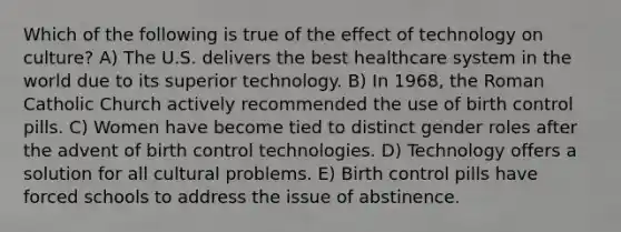 Which of the following is true of the effect of technology on culture? A) The U.S. delivers the best healthcare system in the world due to its superior technology. B) In 1968, the Roman Catholic Church actively recommended the use of birth control pills. C) Women have become tied to distinct <a href='https://www.questionai.com/knowledge/kFBKZBlIHQ-gender-roles' class='anchor-knowledge'>gender roles</a> after the advent of birth control technologies. D) Technology offers a solution for all cultural problems. E) Birth control pills have forced schools to address the issue of abstinence.