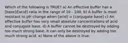 Which of the following is TRUE? a) An effective buffer has a [base]/[acid] ratio in the range of 10 - 100. b) A buffer is most resistant to pH change when [acid] = [conjugate base] c) An effective buffer has very small absolute concentrations of acid and conjugate base. d) A buffer cannot be destroyed by adding too much strong base. It can only be destroyed by adding too much strong acid. e) None of the above is true.