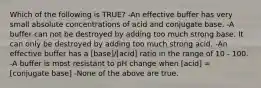 Which of the following is TRUE? -An effective buffer has very small absolute concentrations of acid and conjugate base. -A buffer can not be destroyed by adding too much strong base. It can only be destroyed by adding too much strong acid. -An effective buffer has a [base]/[acid] ratio in the range of 10 - 100. -A buffer is most resistant to pH change when [acid] = [conjugate base] -None of the above are true.