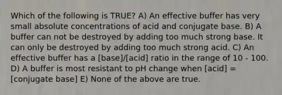 Which of the following is TRUE? A) An effective buffer has very small absolute concentrations of acid and conjugate base. B) A buffer can not be destroyed by adding too much strong base. It can only be destroyed by adding too much strong acid. C) An effective buffer has a [base]/[acid] ratio in the range of 10 - 100. D) A buffer is most resistant to pH change when [acid] = [conjugate base] E) None of the above are true.