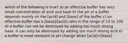 which of the following is true? a) an effective buffer has very small concentration of acid and base b) the pH of a buffer depends mainly on the [acid] and [base] of the buffer c) an effective buffer has a [base]/[acid] ratio in the range of 10 to 100 d) a buffer can not be destroyed by adding too much strong base. it can only be destroyed by adding too much strong acid e) a buffer is most resistant to pH change when [acid]=[base]