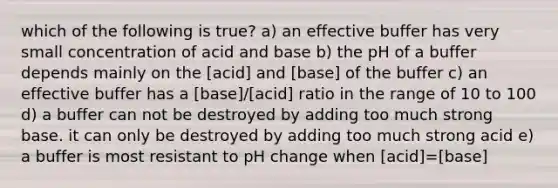 which of the following is true? a) an effective buffer has very small concentration of acid and base b) the pH of a buffer depends mainly on the [acid] and [base] of the buffer c) an effective buffer has a [base]/[acid] ratio in the range of 10 to 100 d) a buffer can not be destroyed by adding too much strong base. it can only be destroyed by adding too much strong acid e) a buffer is most resistant to pH change when [acid]=[base]