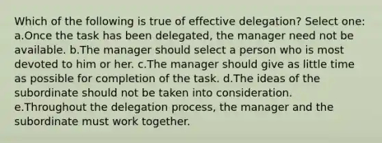 Which of the following is true of effective delegation? Select one: a.Once the task has been delegated, the manager need not be available. b.The manager should select a person who is most devoted to him or her. c.The manager should give as little time as possible for completion of the task. d.The ideas of the subordinate should not be taken into consideration. e.Throughout the delegation process, the manager and the subordinate must work together.