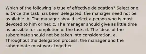 Which of the following is true of effective delegation? Select one: a. Once the task has been delegated, the manager need not be available. b. The manager should select a person who is most devoted to him or her. c. The manager should give as little time as possible for completion of the task. d. The ideas of the subordinate should not be taken into consideration. e. Throughout the delegation process, the manager and the subordinate must work together.