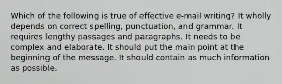 Which of the following is true of effective e-mail writing? It wholly depends on correct spelling, punctuation, and grammar. It requires lengthy passages and paragraphs. It needs to be complex and elaborate. It should put the main point at the beginning of the message. It should contain as much information as possible.