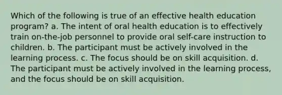 Which of the following is true of an effective health education program? a. The intent of oral health education is to effectively train on-the-job personnel to provide oral self-care instruction to children. b. The participant must be actively involved in the learning process. c. The focus should be on skill acquisition. d. The participant must be actively involved in the learning process, and the focus should be on skill acquisition.