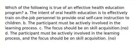 Which of the following is true of an effective health education program? a. The intent of oral health education is to effectively train on-the-job personnel to provide oral self-care instruction to children. b. The participant must be actively involved in the learning process. c. The focus should be on skill acquisition.(no) d. The participant must be actively involved in the learning process, and the focus should be on skill acquisition. (no)