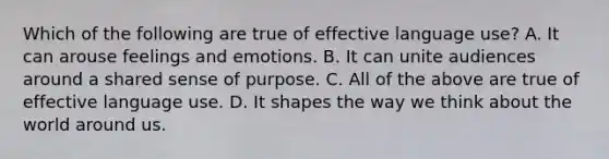 Which of the following are true of effective language use? A. It can arouse feelings and emotions. B. It can unite audiences around a shared sense of purpose. C. All of the above are true of effective language use. D. It shapes the way we think about the world around us.