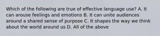 Which of the following are true of effective language use? A. It can arouse feelings and emotions B. It can unite audiences around a shared sense of purpose C. It shapes the way we think about the world around us D. All of the above