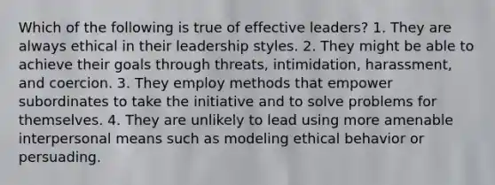 Which of the following is true of effective leaders? 1. They are always ethical in their leadership styles. 2. They might be able to achieve their goals through threats, intimidation, harassment, and coercion. 3. They employ methods that empower subordinates to take the initiative and to solve problems for themselves. 4. They are unlikely to lead using more amenable interpersonal means such as modeling ethical behavior or persuading.