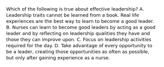 Which of the following is true about effective leadership? A. Leadership traits cannot be learned from a book. Real life experiences are the best way to learn to become a good leader. B. Nurses can learn to become good leaders by acting as a good leader and by reflecting on leadership qualities they have and those they can improve upon. C. Focus on leadership activities required for the day. D. Take advantage of every opportunity to be a leader, creating those opportunities as often as possible, but only after gaining experience as a nurse.