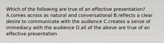 Which of the following are true of an effective presentation? A.comes across as natural and conversational B.reflects a clear desire to communicate with the audience C.creates a sense of immediacy with the audience D.all of the above are true of an effective presentation