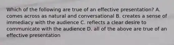 Which of the following are true of an effective presentation? A. comes across as natural and conversational B. creates a sense of immediacy with the audience C. reflects a clear desire to communicate with the audience D. all of the above are true of an effective presentation