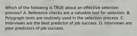 Which of the following is TRUE about an effective selection​ process? A. Reference checks are a valuable tool for selection. B. Polygraph tests are routinely used in the selection process. C. Interviews are the best predictor of job success. D. Interviews are poor predictors of job success.