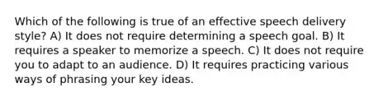 ​Which of the following is true of an effective speech delivery style? A) ​It does not require determining a speech goal. B) ​It requires a speaker to memorize a speech. ​C) It does not require you to adapt to an audience. ​D) It requires practicing various ways of phrasing your key ideas.