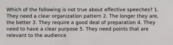 Which of the following is not true about effective speeches? 1. They need a clear organization pattern 2. The longer they are, the better 3. They require a good deal of preparation 4. They need to have a clear purpose 5. They need points that are relevant to the audience