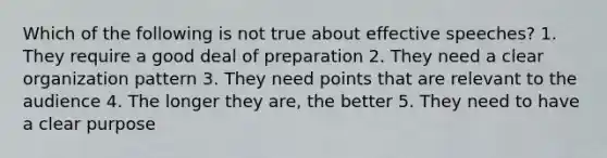 Which of the following is not true about effective speeches? 1. They require a good deal of preparation 2. They need a clear organization pattern 3. They need points that are relevant to the audience 4. The longer they are, the better 5. They need to have a clear purpose