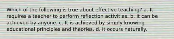 Which of the following is true about effective teaching? a. It requires a teacher to perform reflection activities. b. It can be achieved by anyone. c. It is achieved by simply knowing educational principles and theories. d. It occurs naturally.