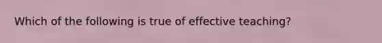 Which of the following is true of effective teaching?