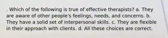 . Which of the following is true of effective therapists? a. They are aware of other people's feelings, needs, and concerns. b. They have a solid set of interpersonal skills. c. They are flexible in their approach with clients. d. All these choices are correct.