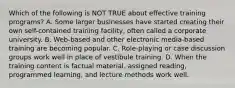 Which of the following is NOT TRUE about effective training​ programs? A. Some larger businesses have started creating their own​ self-contained training​ facility, often called a corporate university. B. ​Web-based and other electronic​ media-based training are becoming popular. C. ​Role-playing or case discussion groups work well in place of vestibule training. D. When the training content is factual​ material, assigned​ reading, programmed​ learning, and lecture methods work well.