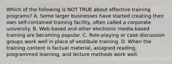 Which of the following is NOT TRUE about effective training​ programs? A. Some larger businesses have started creating their own​ self-contained training​ facility, often called a corporate university. B. ​Web-based and other electronic​ media-based training are becoming popular. C. ​Role-playing or case discussion groups work well in place of vestibule training. D. When the training content is factual​ material, assigned​ reading, programmed​ learning, and lecture methods work well.