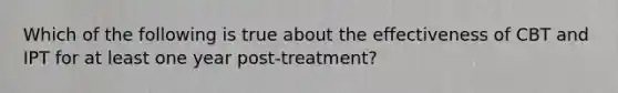 Which of the following is true about the effectiveness of CBT and IPT for at least one year post-treatment?