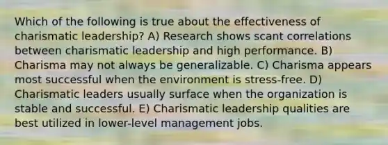 Which of the following is true about the effectiveness of charismatic leadership? A) Research shows scant correlations between charismatic leadership and high performance. B) Charisma may not always be generalizable. C) Charisma appears most successful when the environment is stress-free. D) Charismatic leaders usually surface when the organization is stable and successful. E) Charismatic leadership qualities are best utilized in lower-level management jobs.