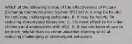 Which of the following is true of the effectiveness of Picture Exchange Communication System (PECS)? A. It may be helpful for reducing challenging behaviors. B. It may be helpful for reducing stereotyped behaviors. C. It is most effective for older children and adolescents with ASD. D. It has not been shown to be more helpful than no communication training at all at reducing challenging or stereotyped behaviors.