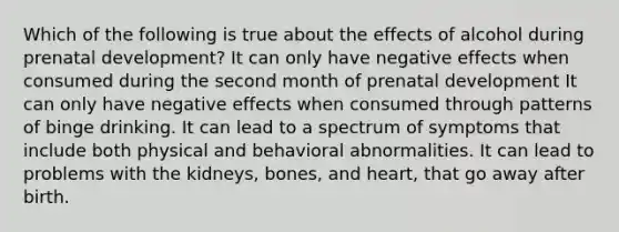 Which of the following is true about the effects of alcohol during prenatal development? It can only have negative effects when consumed during the second month of prenatal development It can only have negative effects when consumed through patterns of binge drinking. It can lead to a spectrum of symptoms that include both physical and behavioral abnormalities. It can lead to problems with the kidneys, bones, and heart, that go away after birth.