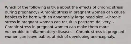 Which of the following is true about the effects of chronic stress during pregnancy? -Chronic stress in pregnant women can cause babies to be born with an abnormally large head size. -Chronic stress in pregnant women can result in postterm delivery. -Chronic stress in pregnant women can make them more vulnerable to inflammatory diseases. -Chronic stress in pregnant women can leave babies at risk of developing anencephaly.