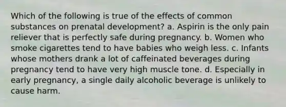 Which of the following is true of the effects of common substances on prenatal development? a. Aspirin is the only pain reliever that is perfectly safe during pregnancy. b. Women who smoke cigarettes tend to have babies who weigh less. c. Infants whose mothers drank a lot of caffeinated beverages during pregnancy tend to have very high muscle tone. d. Especially in early pregnancy, a single daily alcoholic beverage is unlikely to cause harm.