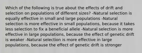 Which of the following is true about the effects of drift and selection on populations of different sizes? -Natural selection is equally effective in small and large populations -Natural selection is more effective in small populations, because it takes less selection to fix a beneficial allele -Natural selection is more effective in large populations, because the effect of genetic drift is weaker -Natural selection is more effective in large populations, because the effect of genetic drift is stronger