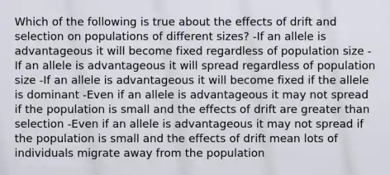 Which of the following is true about the effects of drift and selection on populations of different sizes? -If an allele is advantageous it will become fixed regardless of population size -If an allele is advantageous it will spread regardless of population size -If an allele is advantageous it will become fixed if the allele is dominant -Even if an allele is advantageous it may not spread if the population is small and the effects of drift are greater than selection -Even if an allele is advantageous it may not spread if the population is small and the effects of drift mean lots of individuals migrate away from the population